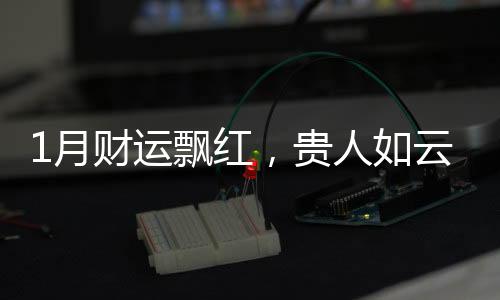 1月財運飄紅，貴人如云，橫財如雨，富貴多金的3生肖