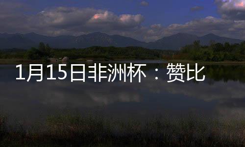 1月15日非洲杯：贊比亞VS摩洛哥，兩隊對決究竟誰更勝一籌?