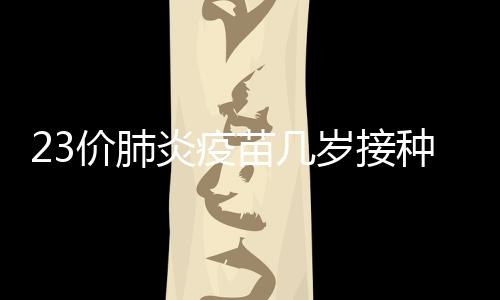 23價肺炎疫苗幾歲接種（23價肺炎疫苗接種年齡）
