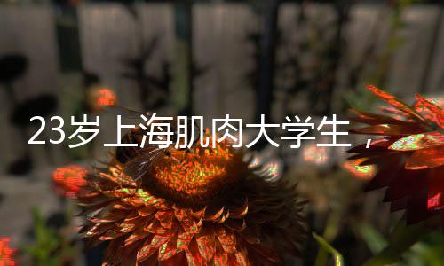 23歲上海肌肉大學生，身材太牛了~