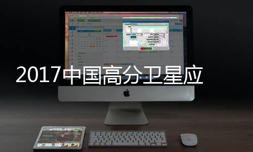 2017中國高分衛星應用國家報告(關于2017中國高分衛星應用國家報告簡述)
