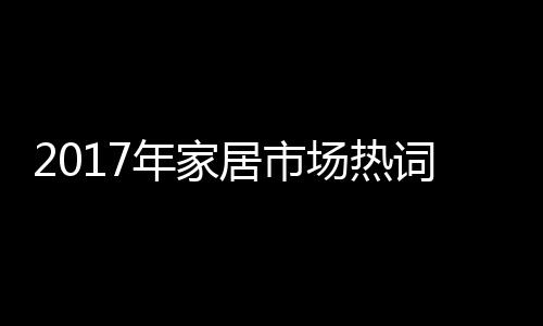 2017年家居市場熱詞榜出爐！