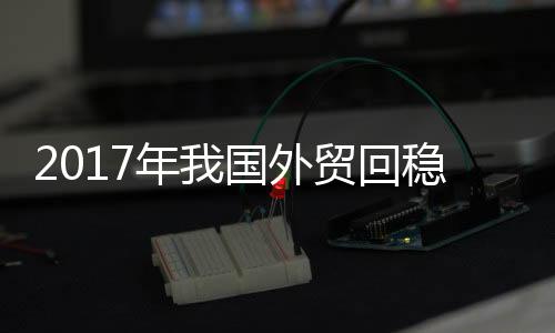 2017年我國外貿回穩向好 進出口總值增14.2%