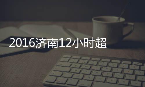 2016濟南12小時超級馬拉松賽(關(guān)于2016濟南12小時超級馬拉松賽簡述)