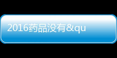 2016藥品沒有"身份證"不能上市 新版GMP認證下放