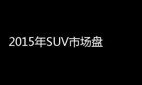 2015年SUV市場盤點(diǎn)：這幾家中國品牌很牛