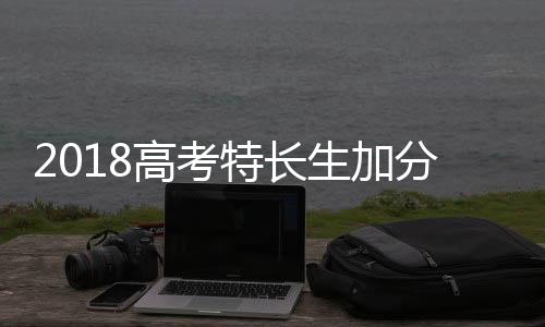 2018高考特長生加分嗎（2018高考改革最新消息）
