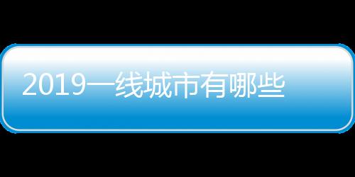2019一線城市有哪些，2019年一線城市名單