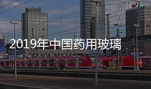 2019年中國藥用玻璃行業市場規模及競爭格局分析,經驗交流