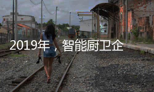 2019年，智能廚衛(wèi)企業(yè)不能犯的三大錯誤