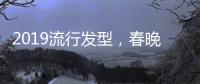 2019流行發型，春晚女星給你示范！