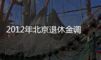2012年北京退休金調(diào)整最新細則（北京企業(yè)退休職工2014養(yǎng)老金調(diào)整方案）