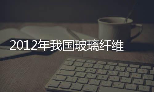2012年我國玻璃纖維產(chǎn)業(yè)調(diào)整及發(fā)展趨勢預(yù)測分析,市場研究