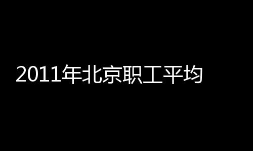 2011年北京職工平均工資56061元 同比增長11.2%