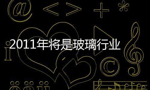 2011年將是玻璃行業重組的又一起點,行業資訊