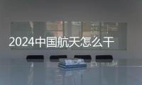 2024中國航天怎么干？一文看懂→