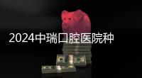 2024中瑞口腔醫院種植牙價目表，集采后單顆/半口/全口種牙價格都下降了