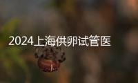 2024上海供卵試管醫(yī)院排名出爐，助孕成功率第一也不包成功