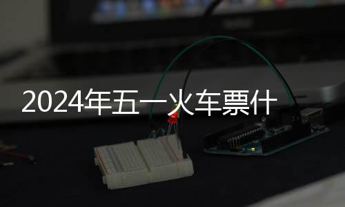2024年五一火車票什么時(shí)候開售?北京各大火車票起售時(shí)間