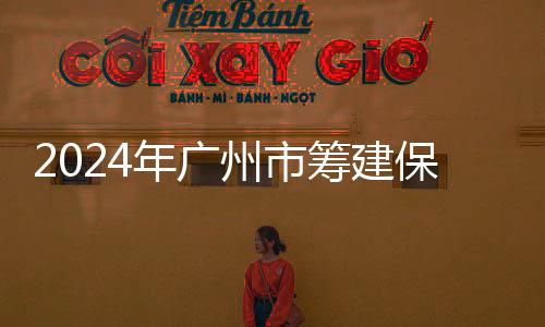 2024年廣州市籌建保障性租賃住房10.79萬套