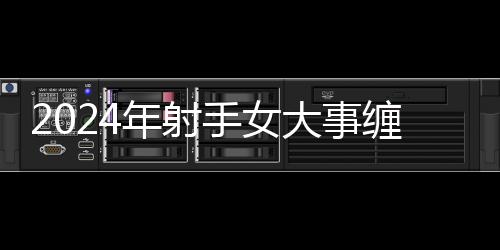 2024年射手女大事纏身 射手座2024年的全年運勢女