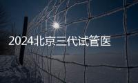 2024北京三代試管醫(yī)院排行揭曉，想一次成功這份攻略別錯過