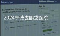 2024寧波去眼袋醫(yī)院排名前十,揭曉寧波祛眼袋好的私立醫(yī)院是哪家?