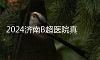 2024濟(jì)南B超醫(yī)院真不少，濟(jì)南婦幼設(shè)備好費(fèi)用還便宜