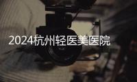2024杭州輕醫(yī)美醫(yī)院排名榜前十:杭州輕醫(yī)美好的醫(yī)院是浮想國(guó)、華韓、藝星