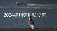 2024福州男科私立醫(yī)院排名已更新，東方醫(yī)院躍身前十