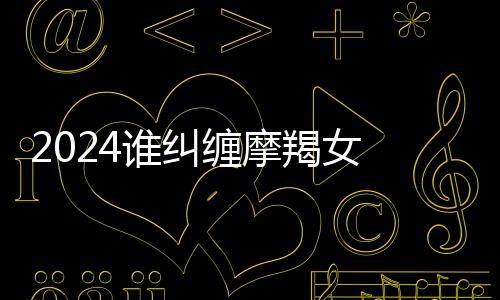 2024誰糾纏摩羯女 注定跟摩羯糾纏一輩子的星座