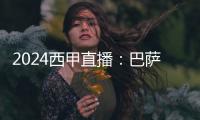 2024西甲直播：巴薩實(shí)力不容小覷，奧薩蘇納難以抵擋！