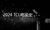 2024 TCL電視全球出貨量2900萬臺 同比增長14.8%