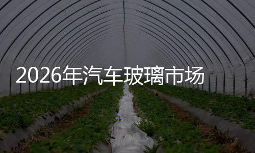 2026年汽車玻璃市場收入將超過110億美元,國際動態