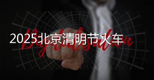 2025北京清明節火車票購票攻略(起售時間+購票日歷+候補購票)