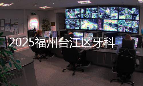 2025福州臺江區牙科醫院排名榜單:價格/地址/電話/營業時間/口碑都包含