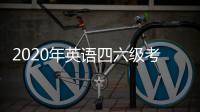 2020年英語四六級考試時間安排（大學英語四六級考試時間2020上半年）