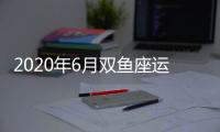 2020年6月雙魚座運(yùn)勢(shì) 雙魚座2020年6月運(yùn)勢(shì)