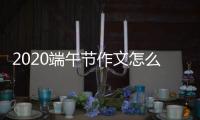 2020端午節(jié)作文怎么寫 端午節(jié)優(yōu)秀作文范文500字600字800字匯總