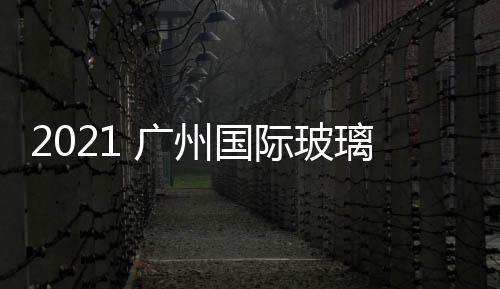 2021 廣州國際玻璃展覽會 廣州