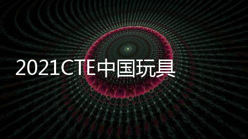 2021CTE中國玩具展覽會上海玩具展