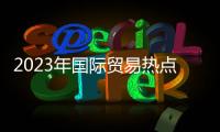 2023年國際貿易熱點事件分析與2023年國際貿易熱點事件的原因