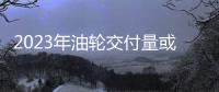 2023年油輪交付量或創(chuàng)本世紀(jì)最低