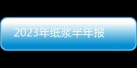 2023年紙漿半年報