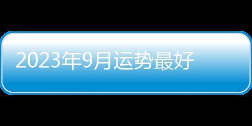 2023年9月運勢最好的星座 2023年9月運勢最好的星座是什么