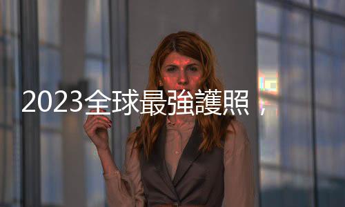 2023全球最強護照，新加坡取代日本居冠，臺灣排名31可免簽通行144個目的地