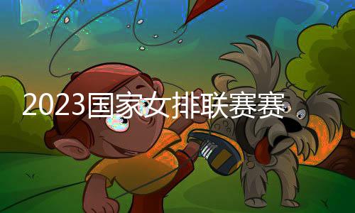 2023國家女排聯賽賽程發布 中國女排亞洲3國征戰！