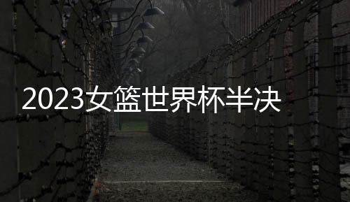 2023女籃世界杯半決賽：西班牙女籃U19主場(chǎng)對(duì)陣加拿大女籃