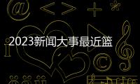 2023新聞大事最近籃球體育新聞體育世界2023