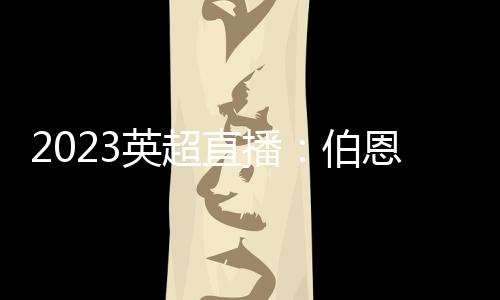 2023英超直播：伯恩茅斯主場(chǎng)對(duì)陣阿森納，看好阿森納客場(chǎng)取勝